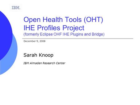 December 9, 2008 Open Health Tools (OHT) IHE Profiles Project (formerly Eclipse OHF IHE Plugins and Bridge) Sarah Knoop IBM Almaden Research Center.