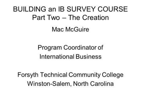 BUILDING an IB SURVEY COURSE Part Two – The Creation Mac McGuire Program Coordinator of International Business Forsyth Technical Community College Winston-Salem,
