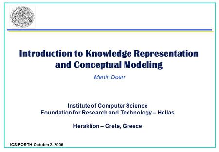 ICS-FORTH October 2, 2006 Introduction to Knowledge Representation and Conceptual Modeling Martin Doerr Institute of Computer Science Foundation for Research.