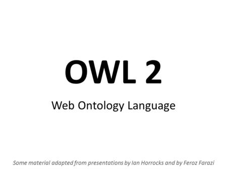 OWL 2 Web Ontology Language Some material adapted from presentations by Ian Horrocks and by Feroz Farazi.