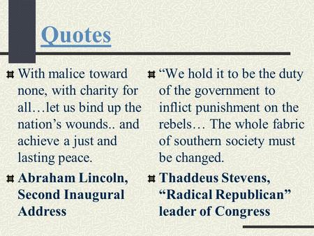 Quotes With malice toward none, with charity for all…let us bind up the nation’s wounds.. and achieve a just and lasting peace. Abraham Lincoln, Second.