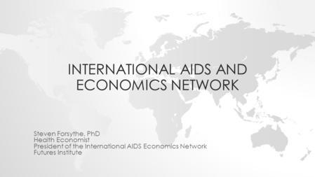 INTERNATIONAL AIDS AND ECONOMICS NETWORK Steven Forsythe, PhD Health Economist President of the International AIDS Economics Network Futures Institute.