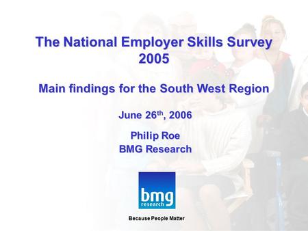 Because People Matter June 26 th, 2006 Philip Roe BMG Research Because People Matter The National Employer Skills Survey 2005 Main findings for the South.