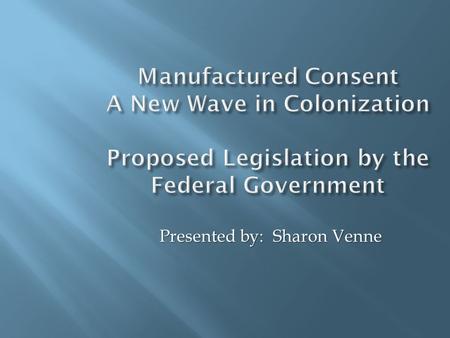 Manufactured Consent A New Wave in Colonization Proposed Legislation by the Federal Government Presented by: Sharon Venne.