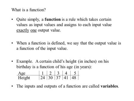 What is a function? Quite simply, a function is a rule which takes certain values as input values and assigns to each input value exactly one output value.