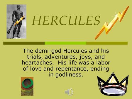 HERCULES The demi-god Hercules and his trials, adventures, joys, and heartaches. His life was a labor of love and repentance, ending in godliness.