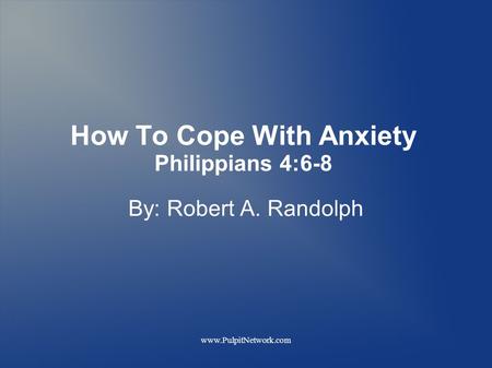 Www.PulpitNetwork.com How To Cope With Anxiety Philippians 4:6-8 By: Robert A. Randolph.