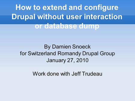 How to extend and configure Drupal without user interaction or database dump By Damien Snoeck for Switzerland Romandy Drupal Group January 27, 2010 Work.