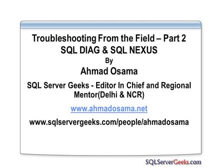 Troubleshooting From the Field – Part 2 SQL DIAG & SQL NEXUS By Ahmad Osama SQL Server Geeks - Editor In Chief and Regional Mentor(Delhi & NCR) www.ahmadosama.net.
