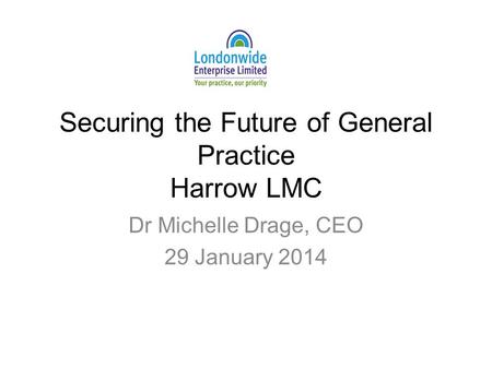 Securing the Future of General Practice Harrow LMC Dr Michelle Drage, CEO 29 January 2014.