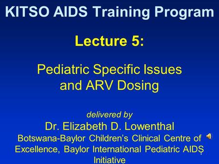 1 KITSO AIDS Training Program Lecture 5: Pediatric Specific Issues and ARV Dosing delivered by Dr. Elizabeth D. Lowenthal Botswana-Baylor Children’s Clinical.