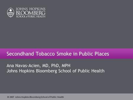  2007 Johns Hopkins Bloomberg School of Public Health Secondhand Tobacco Smoke in Public Places Ana Navas-Acien, MD, PhD, MPH Johns Hopkins Bloomberg.