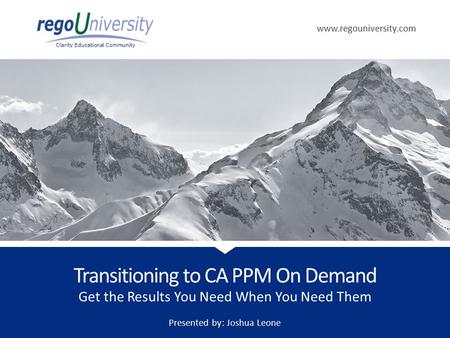 Www.regouniversity.com Clarity Educational Community Get the Results You Need When You Need Them Transitioning to CA PPM On Demand Presented by: Joshua.