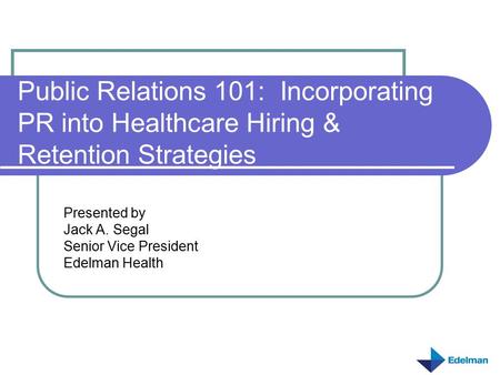 Public Relations 101: Incorporating PR into Healthcare Hiring & Retention Strategies Presented by Jack A. Segal Senior Vice President Edelman Health.