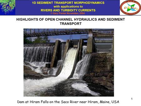 1D SEDIMENT TRANSPORT MORPHODYNAMICS with applications to RIVERS AND TURBIDITY CURRENTS © Gary Parker November, 2004 1 HIGHLIGHTS OF OPEN CHANNEL HYDRAULICS.