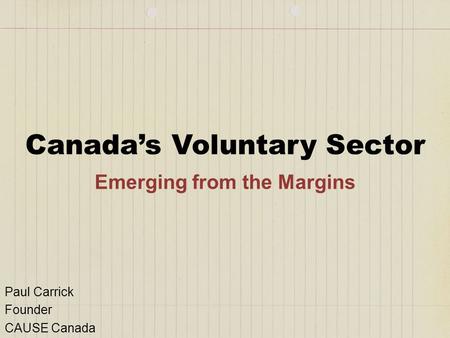 Canada’s Voluntary Sector Emerging from the Margins Paul Carrick Founder CAUSE Canada.