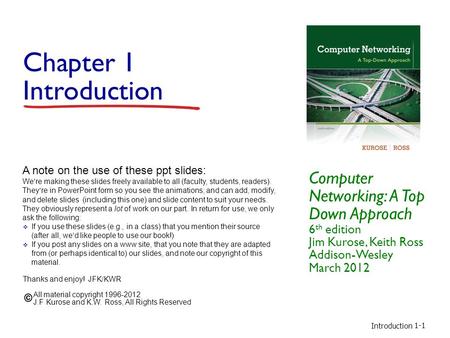 Introduction 1-1 Chapter 1 Introduction Computer Networking: A Top Down Approach 6 th edition Jim Kurose, Keith Ross Addison-Wesley March 2012 A note on.