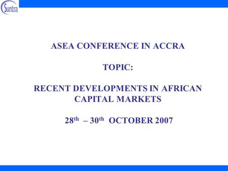 ASEA CONFERENCE IN ACCRA TOPIC: RECENT DEVELOPMENTS IN AFRICAN CAPITAL MARKETS 28 th – 30 th OCTOBER 2007.