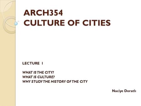 ARCH354 CULTURE OF CITIES LECTURE 1 WHAT IS THE CITY? WHAT IS CULTURE? WHY STUDY THE HISTORY OF THE CITY Naciye Doratlı.