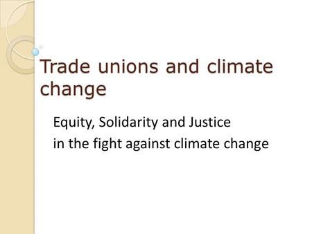 Trade unions and climate change Equity, Solidarity and Justice in the fight against climate change.