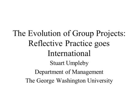 The Evolution of Group Projects: Reflective Practice goes International Stuart Umpleby Department of Management The George Washington University.