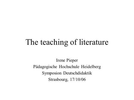 The teaching of literature Irene Pieper Pädagogische Hochschule Heidelberg Symposion Deutschdidaktik Strasbourg, 17/10/06.