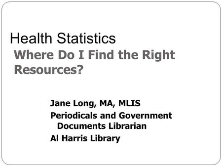 Jane Long, MA, MLIS Periodicals and Government Documents Librarian Al Harris Library Health Statistics Where Do I Find the Right Resources?