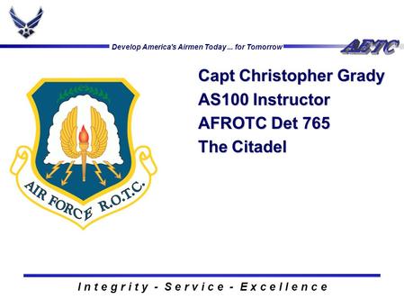 Develop America's Airmen Today... for Tomorrow I n t e g r i t y - S e r v i c e - E x c e l l e n c e Capt Christopher Grady AS100 Instructor AFROTC Det.