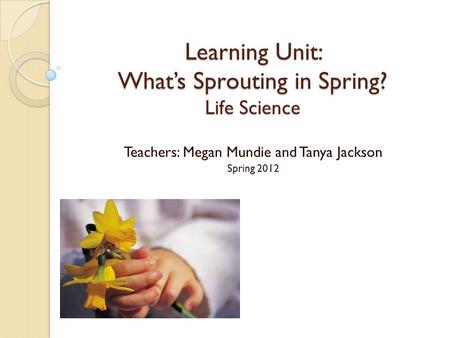 Learning Unit: What’s Sprouting in Spring? Life Science Teachers: Megan Mundie and Tanya Jackson Spring 2012.
