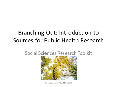 Branching Out: Introduction to Sources for Public Health Research Social Sciences Research Toolkit Kay Hogan Smith, MLS, MPH, CHES.