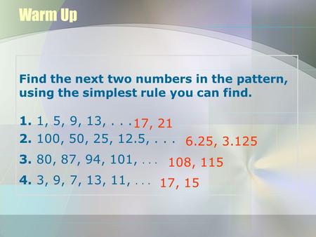 Warm Up Find the next two numbers in the pattern, using the simplest rule you can find. 1. 1, 5, 9, 13, . . . 2. 100, 50, 25, 12.5, . . . 3. 80, 87, 94,