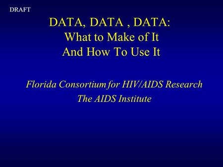 DATA, DATA, DATA: What to Make of It And How To Use It Florida Consortium for HIV/AIDS Research The AIDS Institute DRAFT.