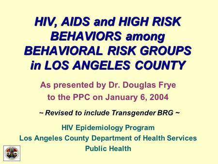 HIV, AIDS and HIGH RISK BEHAVIORS among BEHAVIORAL RISK GROUPS in LOS ANGELES COUNTY As presented by Dr. Douglas Frye to the PPC on January 6, 2004 ~ ~