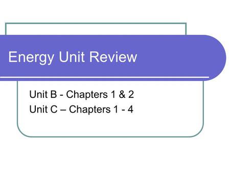 Energy Unit Review Unit B - Chapters 1 & 2 Unit C – Chapters 1 - 4.