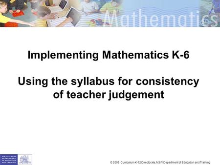 Implementing Mathematics K-6 Using the syllabus for consistency of teacher judgement © 2006 Curriculum K-12 Directorate, NSW Department of Education and.