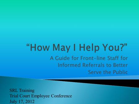 A Guide for Front-line Staff for Informed Referrals to Better Serve the Public SRL Training Trial Court Employee Conference July 17, 2012.
