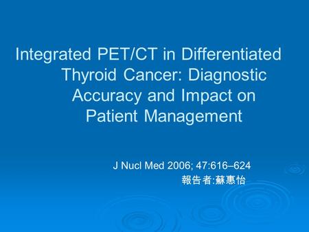 Integrated PET/CT in Differentiated Thyroid Cancer: Diagnostic Accuracy and Impact on Patient Management J Nucl Med 2006; 47:616–624 報告者 : 蘇惠怡.