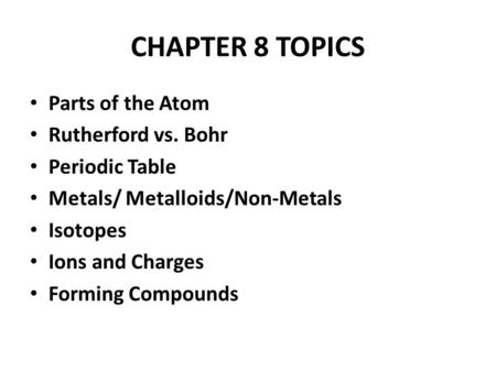 CHAPTER 8 TOPICS Parts of the Atom Rutherford vs. Bohr Periodic Table Metals/ Metalloids/Non-Metals Isotopes Ions and Charges Forming Compounds.
