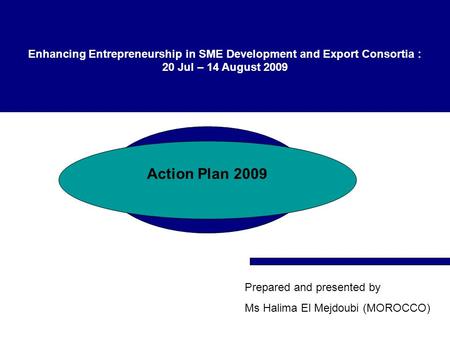 Enhancing Entrepreneurship in SME Development and Export Consortia : 20 Jul – 14 August 2009 Action Plan 2009 Prepared and presented by Ms Halima El Mejdoubi.