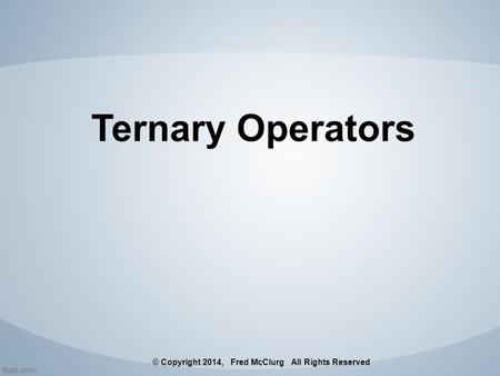 Ternary Operators © Copyright 2014, Fred McClurg All Rights Reserved.