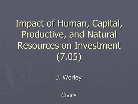 Impact of Human, Capital, Productive, and Natural Resources on Investment (7.05) J. Worley Civics.