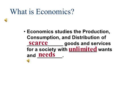 What is Economics? Economics studies the Production, Consumption, and Distribution of _____________ goods and services for a society with __________ wants.