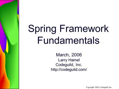 Copyright 2006, Codeguild, Inc Spring Framework Fundamentals March, 2006 Larry Hamel Codeguild, Inc.