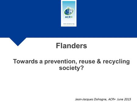 Jean-Jacques Dohogne, ACR+ June 2015 Flanders Towards a prevention, reuse & recycling society?
