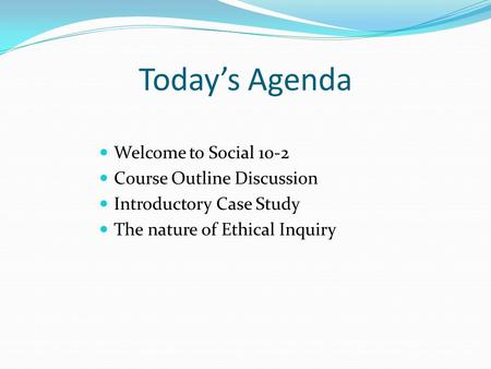 Today’s Agenda Welcome to Social 10-2 Course Outline Discussion Introductory Case Study The nature of Ethical Inquiry.