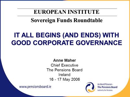 Anne Maher Chief Executive The Pensions Board Ireland 16 - 17 May 2006 EUROPEAN INSTITUTE Sovereign Funds Roundtable IT ALL BEGINS (AND ENDS) WITH GOOD.