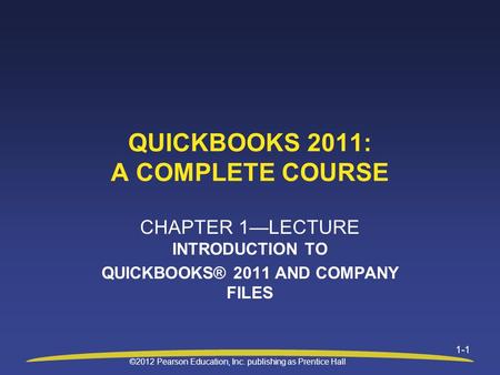 ©2012 Pearson Education, Inc. publishing as Prentice Hall 1-1 QUICKBOOKS 2011: A COMPLETE COURSE CHAPTER 1—LECTURE INTRODUCTION TO QUICKBOOKS® 2011 AND.