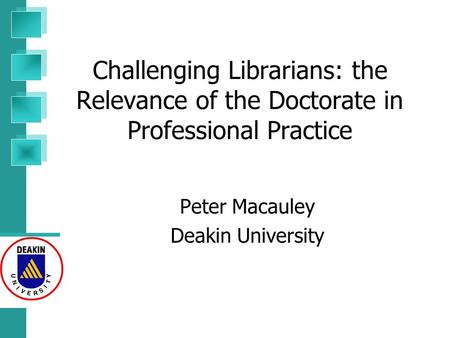 Challenging Librarians: the Relevance of the Doctorate in Professional Practice Peter Macauley Deakin University.