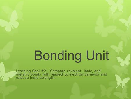 Bonding Unit Learning Goal #2: Compare covalent, ionic, and metallic bonds with respect to electron behavior and relative bond strength.