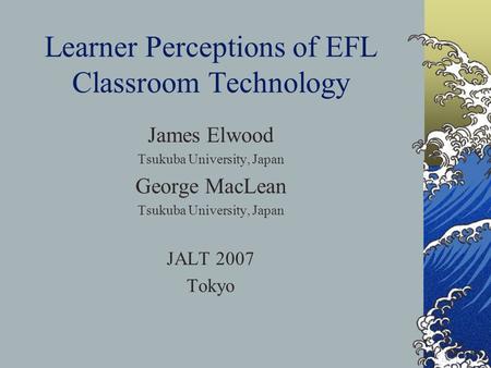 Learner Perceptions of EFL Classroom Technology James Elwood Tsukuba University, Japan George MacLean Tsukuba University, Japan JALT 2007 Tokyo.